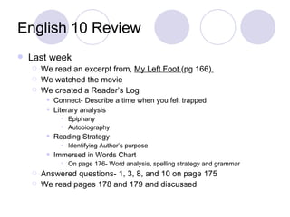English 10 Review Last week We read an excerpt from,  My Left Foot  (pg 166)   We watched the movie We created a Reader’s Log Connect- Describe a time when you felt trapped  Literary analysis Epiphany Autobiography Reading Strategy Identifying Author’s purpose Immersed in Words Chart On page 176- Word analysis, spelling strategy and grammar Answered questions- 1, 3, 8, and 10 on page 175 We read pages 178 and 179 and discussed 