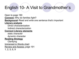 English 10- A Visit to Grandmother’s  Open to page 180 Connect-  Why do families fight?  Background -  Read and write one sentence that’s important Literary analysis Direct characterization Indirect characterization Connect Literary elements static character dynamic character Reading Strategy Clarifying Immersed in Words chart Review and Assess-  page 191 1, 2, 5, 6, 9 