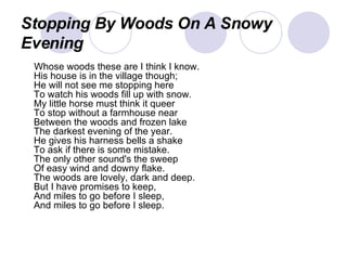 Stopping By Woods On A Snowy Evening Whose woods these are I think I know. His house is in the village though; He will not see me stopping here To watch his woods fill up with snow. My little horse must think it queer To stop without a farmhouse near Between the woods and frozen lake The darkest evening of the year. He gives his harness bells a shake To ask if there is some mistake. The only other sound's the sweep Of easy wind and downy flake. The woods are lovely, dark and deep. But I have promises to keep, And miles to go before I sleep, And miles to go before I sleep.  