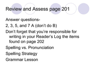 Review and Assess page 201 Answer questions- 2, 3, 5, and 7 A (don’t do B) Don’t forget that you’re responsible for writing in your Reader’s Log the items found on page 202 Spelling vs. Pronunciation Spelling Strategy Grammar Lesson  