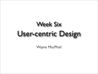 Week Six
User-centric Design
     Wayne MacPhail
 