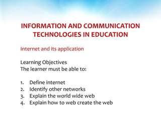 INFORMATION AND COMMUNICATION
TECHNOLOGIES IN EDUCATION
Internet and its application
Learning Objectives
The learner must be able to:
1. Define internet
2. Identify other networks
3. Explain the world wide web
4. Explain how to web create the web
 