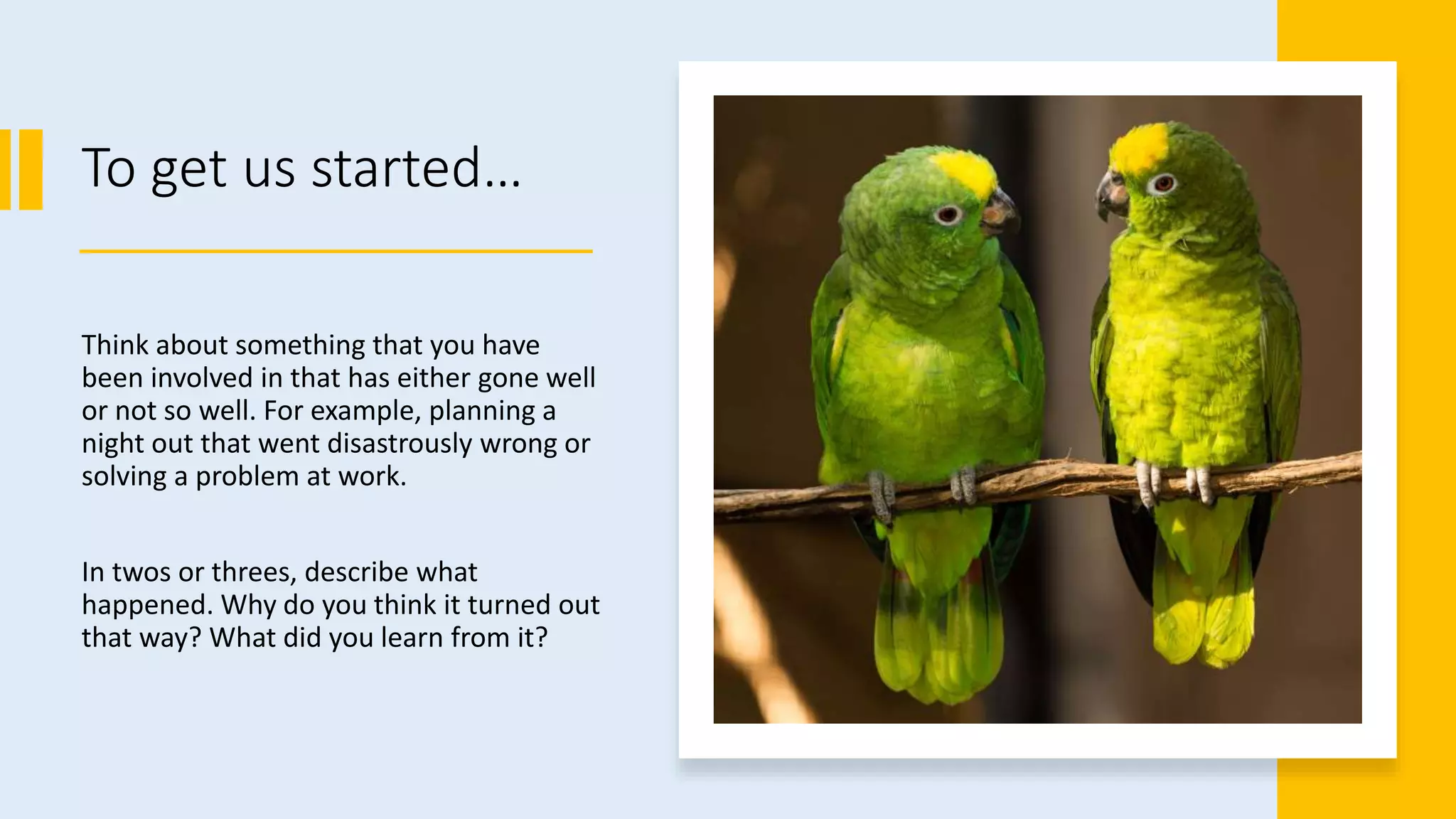 To get us started…
Think about something that you have
been involved in that has either gone well
or not so well. For example, planning a
night out that went disastrously wrong or
solving a problem at work.
In twos or threes, describe what
happened. Why do you think it turned out
that way? What did you learn from it?
 