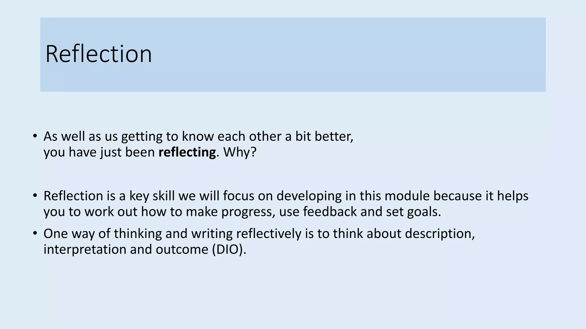 Reflection
• As well as us getting to know each other a bit better,
you have just been reflecting. Why?
• Reflection is a key skill we will focus on developing in this module because it helps
you to work out how to make progress, use feedback and set goals.
• One way of thinking and writing reflectively is to think about description,
interpretation and outcome (DIO).
 