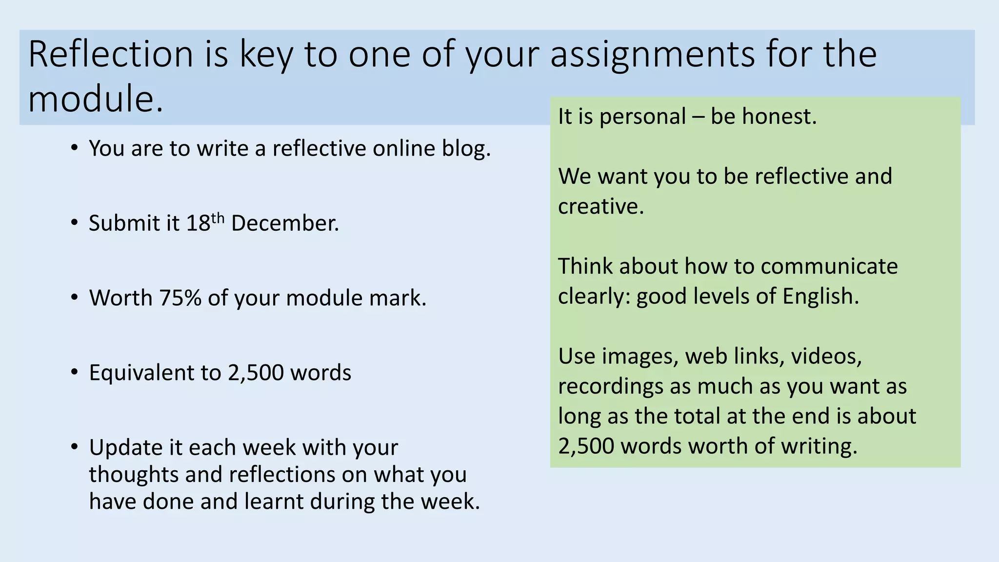 Reflection is key to one of your assignments for the
module.
• You are to write a reflective online blog.
• Submit it 18th December.
• Worth 75% of your module mark.
• Equivalent to 2,500 words
• Update it each week with your
thoughts and reflections on what you
have done and learnt during the week.
It is personal – be honest.
We want you to be reflective and
creative.
Think about how to communicate
clearly: good levels of English.
Use images, web links, videos,
recordings as much as you want as
long as the total at the end is about
2,500 words worth of writing.
 