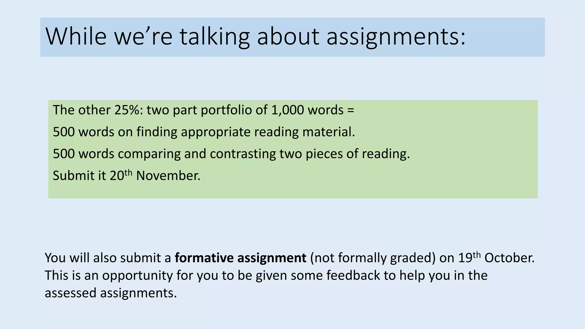While we’re talking about assignments:
The other 25%: two part portfolio of 1,000 words =
500 words on finding appropriate reading material.
500 words comparing and contrasting two pieces of reading.
Submit it 20th November.
You will also submit a formative assignment (not formally graded) on 19th October.
This is an opportunity for you to be given some feedback to help you in the
assessed assignments.
 