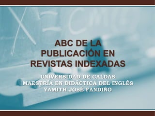 ABC DE LA
PUBLICACIÓN EN
REVISTAS INDEXADAS
UNIVERSIDAD DE CALDAS
MAESTRÍA EN DIDÁCTICA DEL INGLÉS
YAMITH JOSÉ FANDIÑO
 