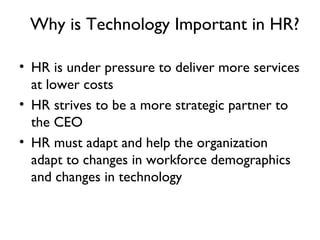 Why is Technology Important in HR? HR is under pressure to deliver more services at lower costs HR strives to be a more strategic partner to the CEO HR must adapt and help the organization adapt to changes in workforce demographics and changes in technology 