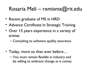 Rosaria Meli – rxmisma@rit.edu Recent graduate of MS in HRD Advance Certificate in Strategic Training Over 15 years experience in a variety of arenas Consulting to software quality assurance Today, more so than ever before… You must remain flexible in industry and be willing to embrace change as it comes 