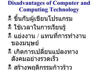 Disadvantages of Computer and Computing Technology ขึ้นกับผู้เขียนโปรแกรม ใช้เวลาในการเรียนรู้ แย่งงาน  /  แทนที่การทำงานของมนุษย์ เกิดการเปลี่ยนแปลงทางสังคมอย่างรวดเร็ว สร้างพฤติกรรมก้าวร้าว 