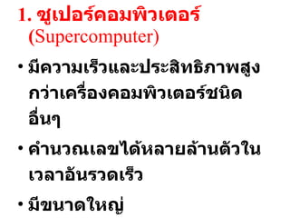 1.  ซูเปอร์คอมพิวเตอร์  ( Supercomputer) มีความเร็วและประสิทธิภาพสูงกว่าเครื่องคอมพิวเตอร์ชนิดอื่นๆ คำนวณเลขได้หลายล้านตัวในเวลาอันรวดเร็ว มีขนาดใหญ่ ใช้ในงานควบคุมขีปนาวุธ งานควบคุมอากาศ งานประมวลผลภาพทางการแพทย์ 