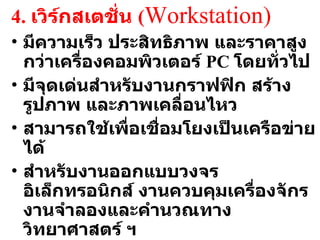 4.  เวิร์กสเตชั่น  ( Workstation ) มีความเร็ว ประสิทธิภาพ และราคาสูงกว่าเครื่องคอมพิวเตอร์  PC  โดยทั่วไป มีจุดเด่นสำหรับงานกราฟฟิก สร้างรูปภาพ และภาพเคลื่อนไหว สามารถใช้เพื่อเชื่อมโยงเป็นเครือข่ายได้ สำหรับงานออกแบบวงจรอิเล็กทรอนิกส์ งานควบคุมเครื่องจักร งานจำลองและคำนวณทางวิทยาศาสตร์ ฯ ส่วนใหญ่ใช้ระบบปฏิบัติการ  Unix 