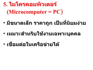5.  ไมโครคอมพิวเตอร์  (Microcomputer = PC ) มีขนาดเล็ก ราคาถูก เป็นที่นิยมง่าย เหมาะสำหรับใช้งานเฉพาะบุคคล เชื่อมต่อในเครือข่ายได้ 