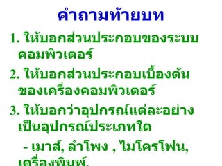 คำถามท้ายบท 1.  ให้บอกส่วนประกอบของระบบคอมพิวเตอร์ 2.  ให้บอกส่วนประกอบเบื้องต้นของเครื่องคอมพิวเตอร์ 3.  ให้บอกว่าอุปกรณ์แต่ละอย่างเป็นอุปกรณ์ประเภทใด  -  เมาส์ ,  ลำโพง  ,  ไมโครโฟน ,  เครื่องพิมพ์ ,  จอคอมพิวเตอร์ 