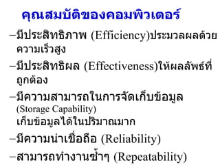 คุณสมบัติของคอมพิวเตอร์ มีประสิทธิภาพ  (Efficiency) ประมวลผลด้วยความเร็วสูง มีประสิทธิผล  (Effectiveness) ให้ผลลัพธ์ที่ถูกต้อง มีความสามารถในการจัดเก็บข้อมูล  (Storage Capability)  เก็บข้อมูลได้ในปริมาณมาก มีความน่าเชื่อถือ  (Reliability) สามารถทำงานซ้ำๆ  (Repeatability) 