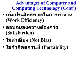 Advantages of Computer and Computing Technology (Cont’ ) เพิ่มประสิทธิภาพในการทำงาน  (Work Efficiency) ตอบสนองความต้องการ  (Satisfaction) ไม่ลำเอียง  (Not Bias) ไม่จำกัดสถานที่  (Portability) 