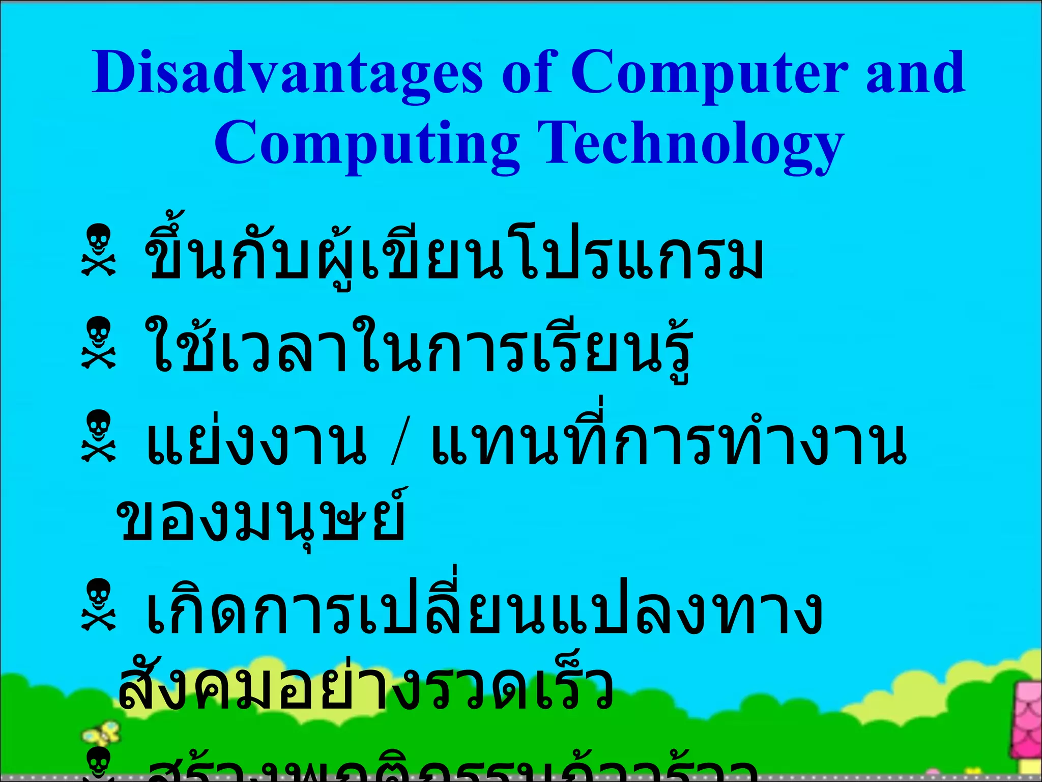 Disadvantages of Computer and Computing Technology ขึ้นกับผู้เขียนโปรแกรม ใช้เวลาในการเรียนรู้ แย่งงาน  /  แทนที่การทำงานของมนุษย์ เกิดการเปลี่ยนแปลงทางสังคมอย่างรวดเร็ว สร้างพฤติกรรมก้าวร้าว 