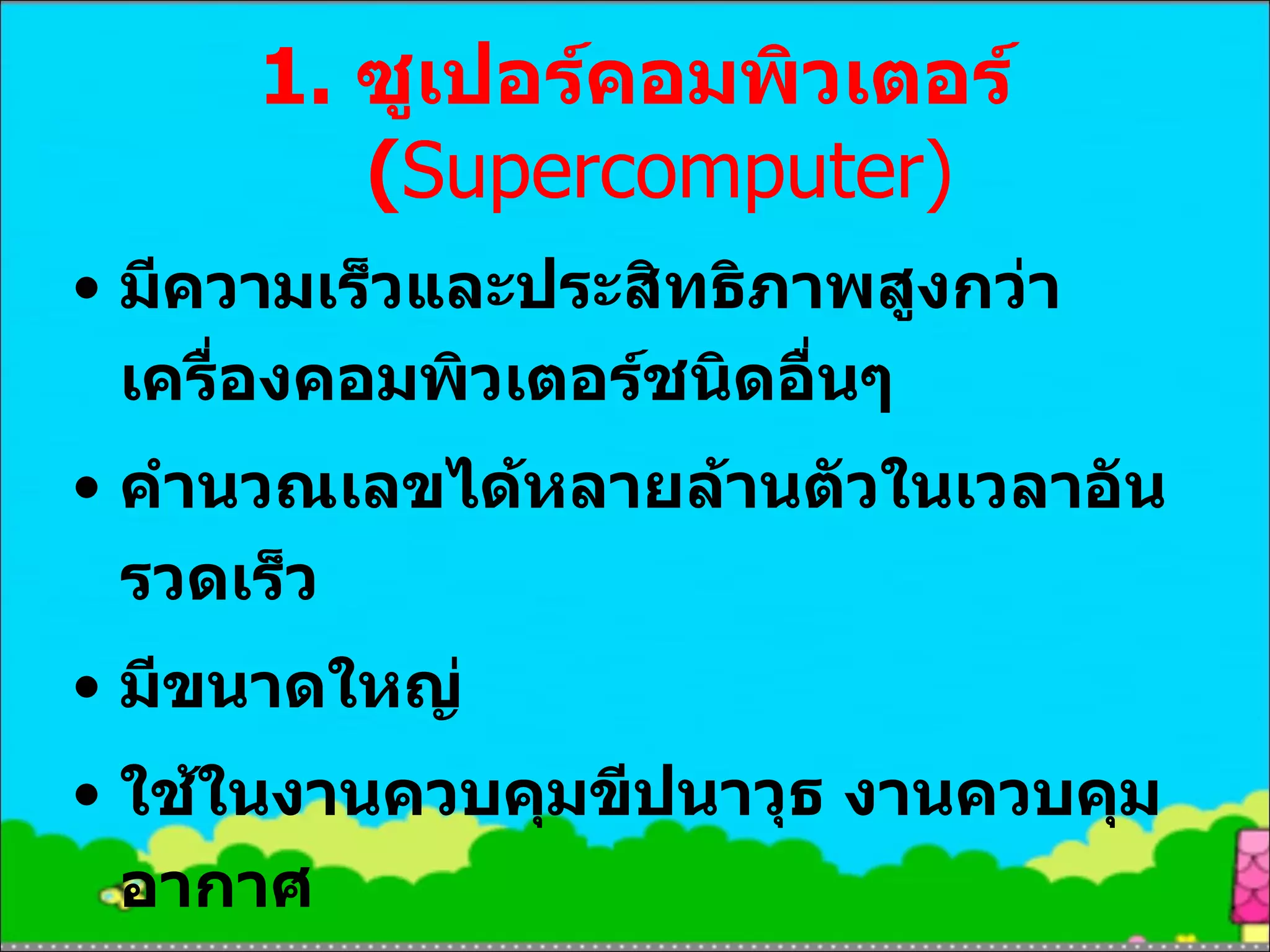 1.  ซูเปอร์คอมพิวเตอร์  ( Supercomputer) มีความเร็วและประสิทธิภาพสูงกว่าเครื่องคอมพิวเตอร์ชนิดอื่นๆ คำนวณเลขได้หลายล้านตัวในเวลาอันรวดเร็ว มีขนาดใหญ่ ใช้ในงานควบคุมขีปนาวุธ งานควบคุมอากาศ งานประมวลผลภาพทางการแพทย์ 