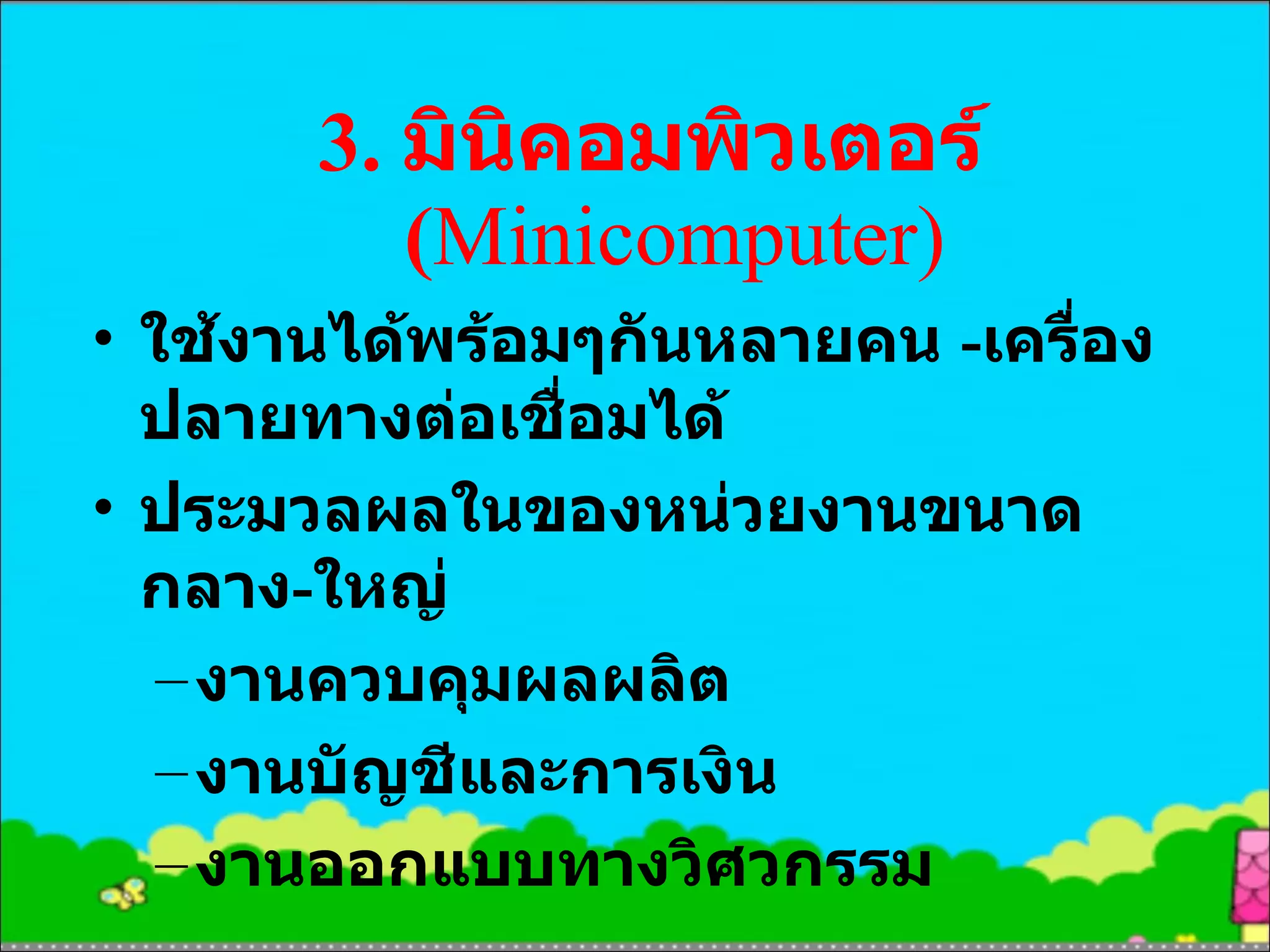 3.  มินิคอมพิวเตอร์  ( Mini computer) ใช้งานได้พร้อมๆกันหลายคน  - เครื่องปลายทางต่อเชื่อมได้ ประมวลผลในของหน่วยงานขนาดกลาง - ใหญ่ งานควบคุมผลผลิต งานบัญชีและการเงิน งานออกแบบทางวิศวกรรม 