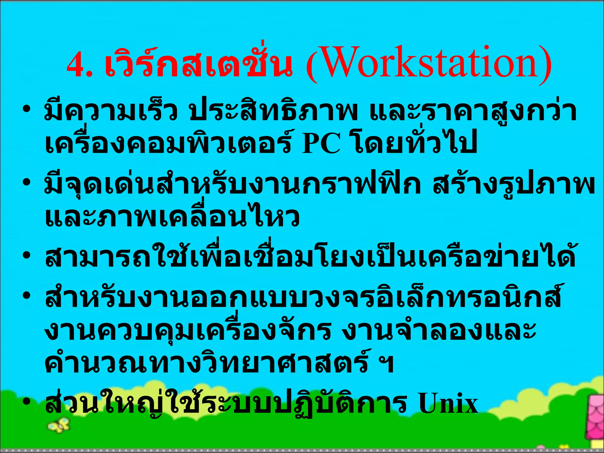 4.  เวิร์กสเตชั่น  ( Workstation ) มีความเร็ว ประสิทธิภาพ และราคาสูงกว่าเครื่องคอมพิวเตอร์  PC  โดยทั่วไป มีจุดเด่นสำหรับงานกราฟฟิก สร้างรูปภาพ และภาพเคลื่อนไหว สามารถใช้เพื่อเชื่อมโยงเป็นเครือข่ายได้ สำหรับงานออกแบบวงจรอิเล็กทรอนิกส์ งานควบคุมเครื่องจักร งานจำลองและคำนวณทางวิทยาศาสตร์ ฯ ส่วนใหญ่ใช้ระบบปฏิบัติการ  Unix 