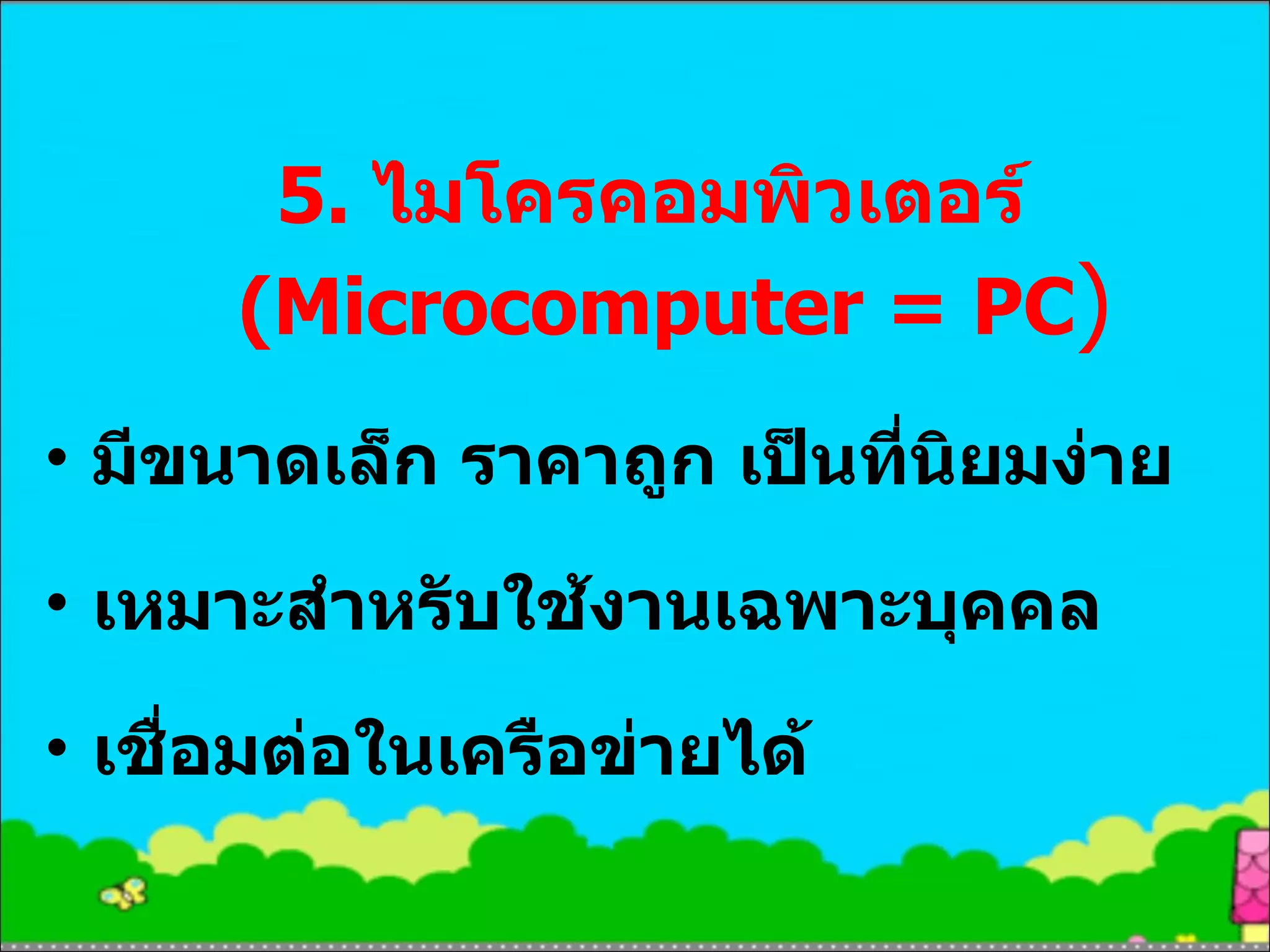5.  ไมโครคอมพิวเตอร์  (Microcomputer = PC ) มีขนาดเล็ก ราคาถูก เป็นที่นิยมง่าย เหมาะสำหรับใช้งานเฉพาะบุคคล เชื่อมต่อในเครือข่ายได้ 
