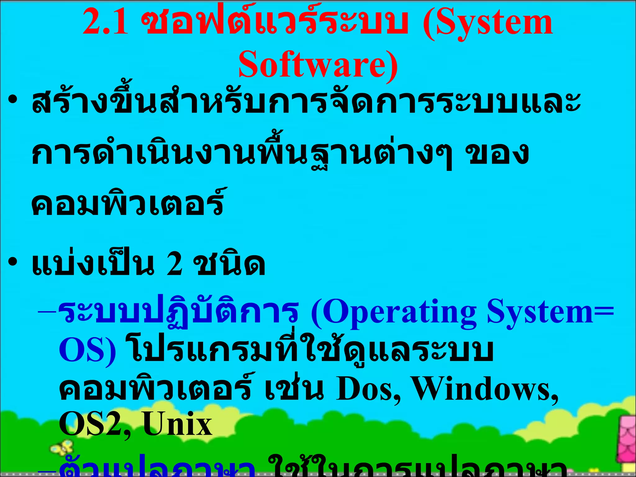 2.1  ซอฟต์แวร์ระบบ  (System Software) สร้างขึ้นสำหรับการจัดการระบบและการดำเนินงานพื้นฐานต่างๆ ของคอมพิวเตอร์ แบ่งเป็น  2  ชนิด ระบบปฏิบัติการ  (Operating System= OS)  โปรแกรมที่ใช้ดูแลระบบคอมพิวเตอร์ เช่น  Dos, Windows, OS2, Unix ตัวแปลภาษา  ใช้ในการแปลภาษาระดับสูงให้เป็นภาษาเครื่อง ภาษาระดับสูงเช่น ภาษา  C, Pascal, Basic 