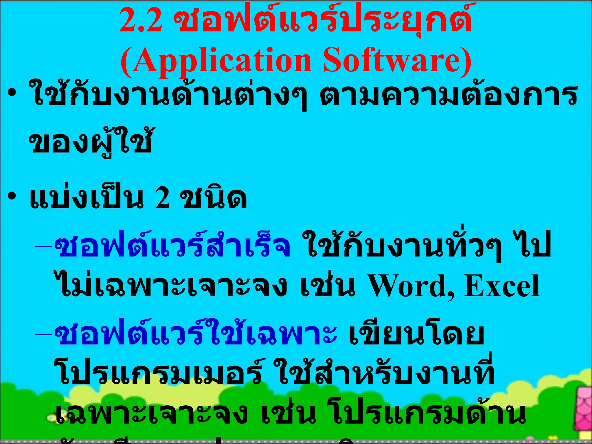 2.2  ซอฟต์แวร์ประยุกต์  ( Application  Software) ใช้กับงานด้านต่างๆ ตามความต้องการของผู้ใช้ แบ่งเป็น  2  ชนิด ซอฟต์แวร์สำเร็จ  ใช้กับงานทั่วๆ ไปไม่เฉพาะเจาะจง เช่น  Word, Excel ซอฟต์แวร์ใช้เฉพาะ  เขียนโดยโปรแกรมเมอร์ ใช้สำหรับงานที่เฉพาะเจาะจง เช่น โปรแกรมด้านบัญชี การฝากถอนเงิน 