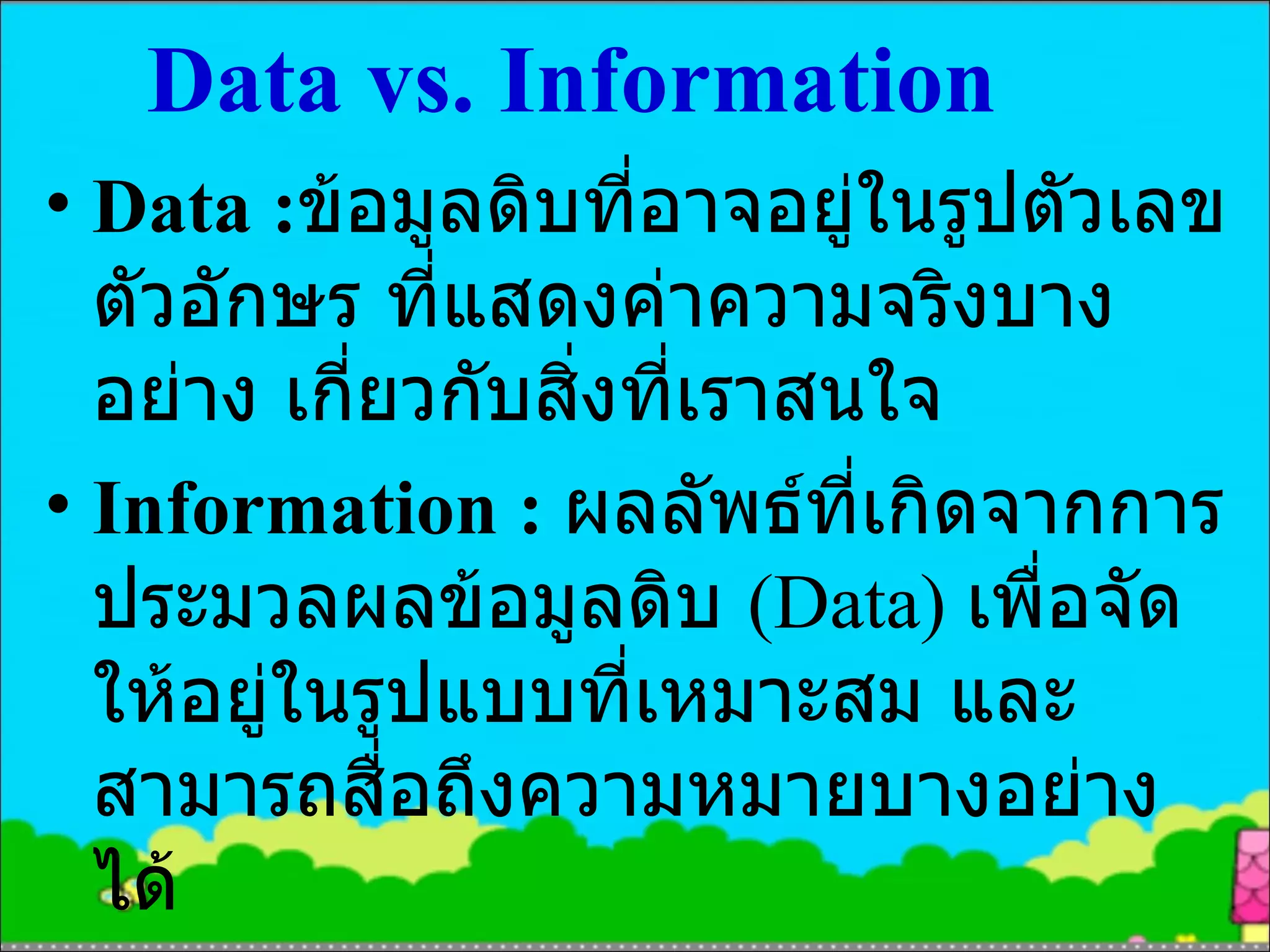 Data vs. Information Data : ข้อมูลดิบที่อาจอยู่ในรูปตัวเลข ตัวอักษร ที่แสดงค่าความจริงบางอย่าง เกี่ยวกับสิ่งที่เราสนใจ Information :  ผลลัพธ์ที่เกิดจากการประมวลผลข้อมูลดิบ  (Data)  เพื่อจัดให้อยู่ในรูปแบบที่เหมาะสม และสามารถสื่อถึงความหมายบางอย่างได้ 