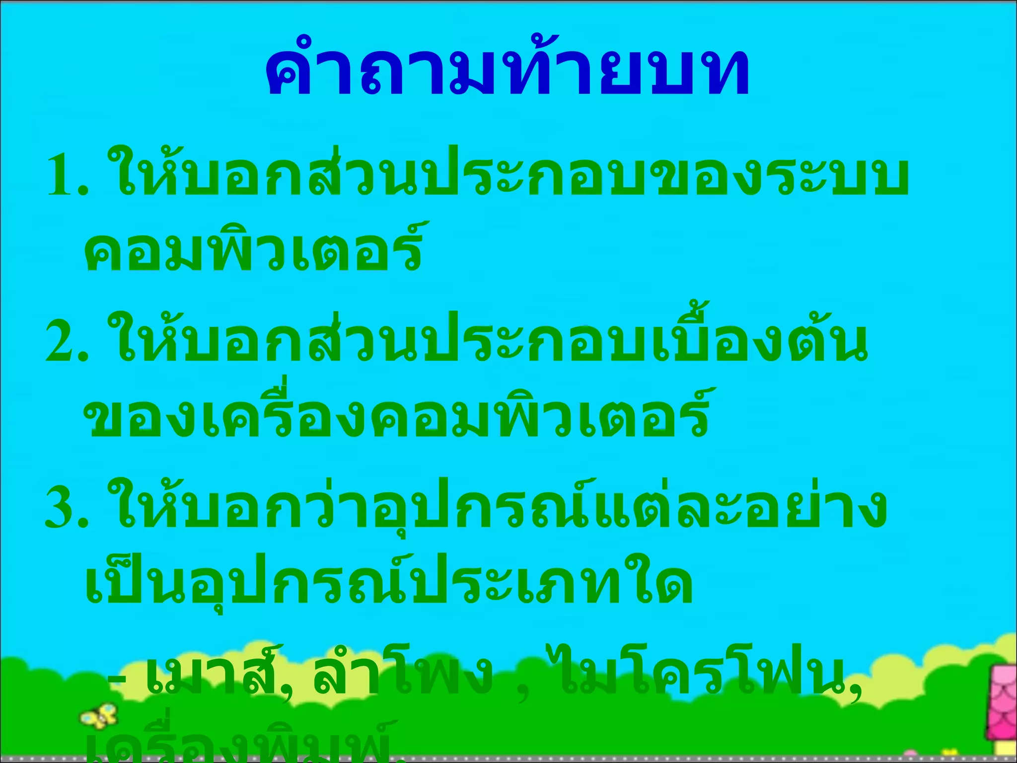 คำถามท้ายบท 1.  ให้บอกส่วนประกอบของระบบคอมพิวเตอร์ 2.  ให้บอกส่วนประกอบเบื้องต้นของเครื่องคอมพิวเตอร์ 3.  ให้บอกว่าอุปกรณ์แต่ละอย่างเป็นอุปกรณ์ประเภทใด  -  เมาส์ ,  ลำโพง  ,  ไมโครโฟน ,  เครื่องพิมพ์ ,  จอคอมพิวเตอร์ 