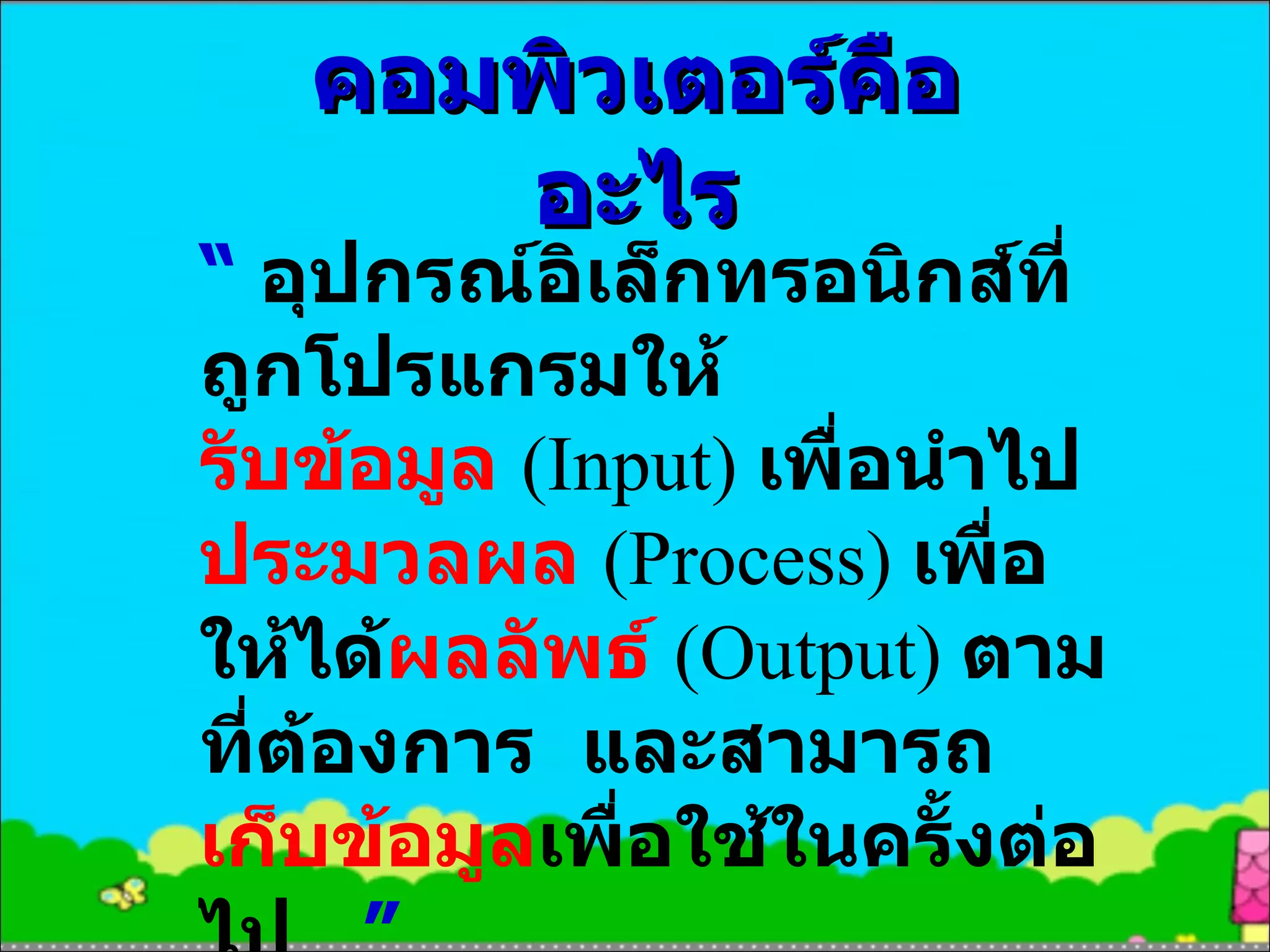คอมพิวเตอร์คืออะไร “  อุปกรณ์อิเล็กทรอนิกส์ที่ถูกโปรแกรมให้ รับข้อมูล  (Input)   เพื่อนำไป ประมวลผล  (Process)  เพื่อให้ได้ ผลลัพธ์  (Output)   ตามที่ต้องการ   และสามารถ เก็บข้อมูล เพื่อใช้ในครั้งต่อไป  ” 