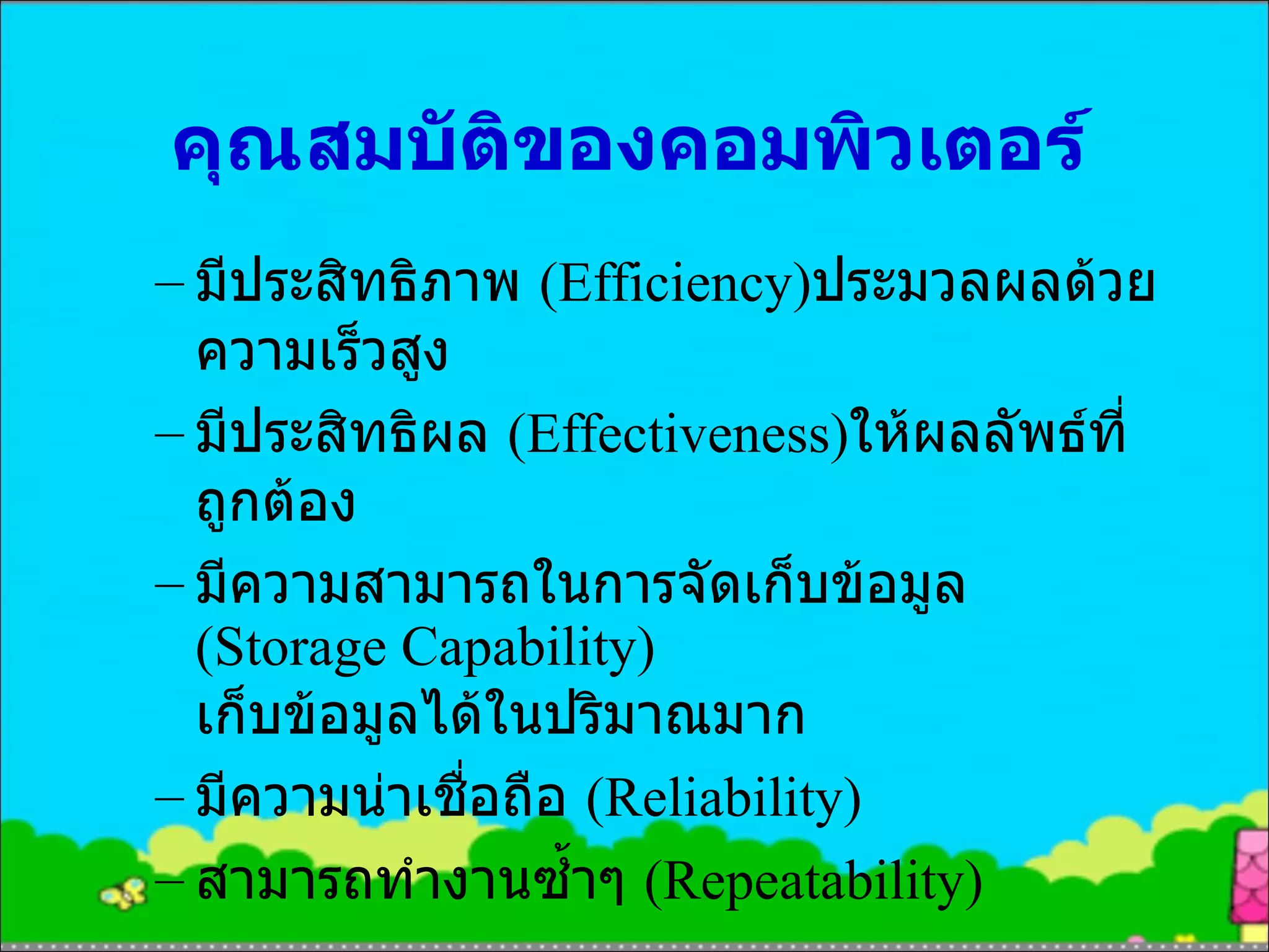 คุณสมบัติของคอมพิวเตอร์ มีประสิทธิภาพ  (Efficiency) ประมวลผลด้วยความเร็วสูง มีประสิทธิผล  (Effectiveness) ให้ผลลัพธ์ที่ถูกต้อง มีความสามารถในการจัดเก็บข้อมูล  (Storage Capability)  เก็บข้อมูลได้ในปริมาณมาก มีความน่าเชื่อถือ  (Reliability) สามารถทำงานซ้ำๆ  (Repeatability) 