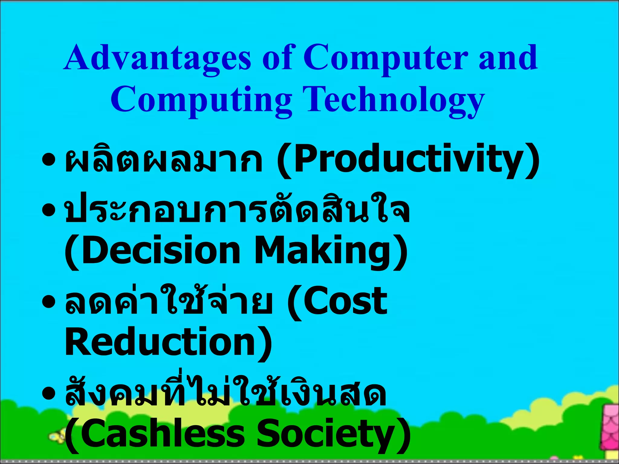 ผลิตผลมาก  (Productivity) ประกอบการตัดสินใจ  (Decision Making) ลดค่าใช้จ่าย  (Cost Reduction) สังคมที่ไม่ใช้เงินสด  (Cashless Society) ง่ายต่อการติดต่อสื่อสาร (Easy Communication) Advantages of Computer and Computing Technology   