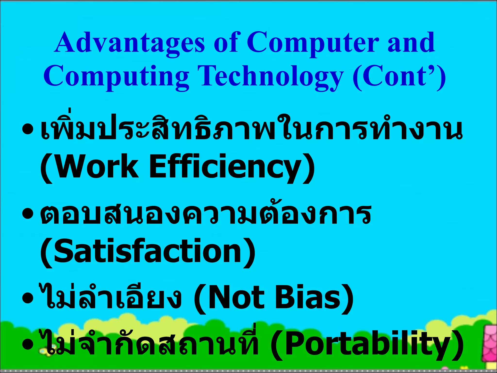 Advantages of Computer and Computing Technology (Cont’ ) เพิ่มประสิทธิภาพในการทำงาน  (Work Efficiency) ตอบสนองความต้องการ  (Satisfaction) ไม่ลำเอียง  (Not Bias) ไม่จำกัดสถานที่  (Portability) 