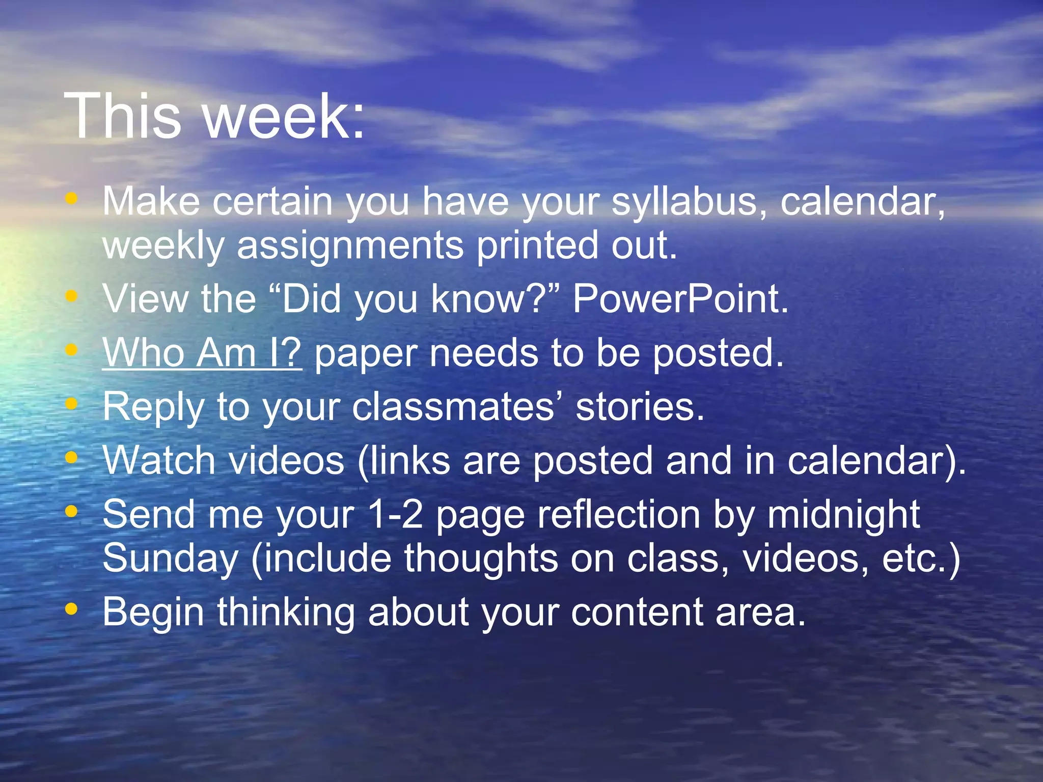 This week:
• Make certain you have your syllabus, calendar,
•
•
•
•
•
•
weekly assignments printed out.
View the “Did you know?” PowerPoint.
Who Am I? paper needs to be posted.
Reply to your classmates’ stories.
Watch videos (links are posted and in calendar).
Send me your 1-2 page reflection by midnight
Sunday (include thoughts on class, videos, etc.)
Begin thinking about your content area.