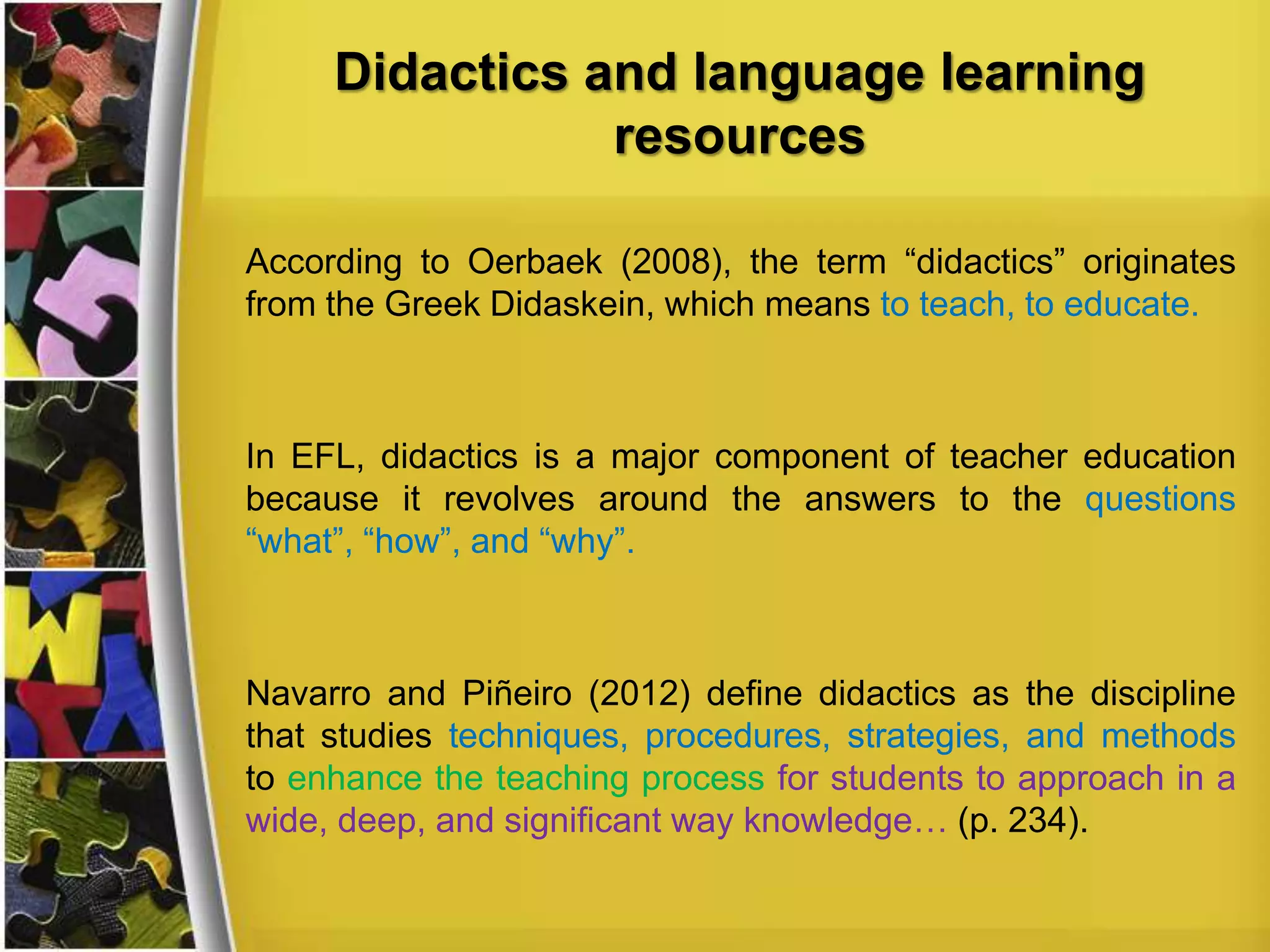 Didactics and language learning
resources
According to Oerbaek (2008), the term “didactics” originates
from the Greek Didaskein, which means to teach, to educate.
In EFL, didactics is a major component of teacher education
because it revolves around the answers to the questions
“what”, “how”, and “why”.
Navarro and Piñeiro (2012) define didactics as the discipline
that studies techniques, procedures, strategies, and methods
to enhance the teaching process for students to approach in a
wide, deep, and significant way knowledge… (p. 234).
 