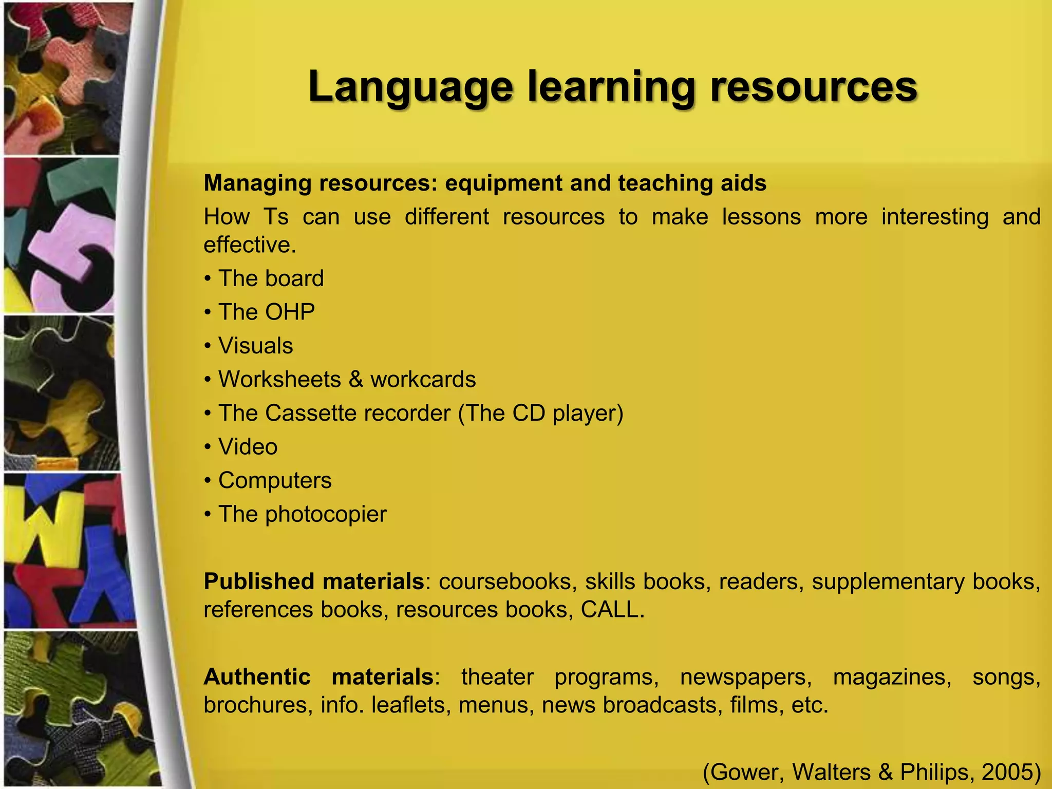 Language learning resources
Managing resources: equipment and teaching aids
How Ts can use different resources to make lessons more interesting and
effective.
• The board
• The OHP
• Visuals
• Worksheets & workcards
• The Cassette recorder (The CD player)
• Video
• Computers
• The photocopier
Published materials: coursebooks, skills books, readers, supplementary books,
references books, resources books, CALL.
Authentic materials: theater programs, newspapers, magazines, songs,
brochures, info. leaflets, menus, news broadcasts, films, etc.
(Gower, Walters & Philips, 2005)
 
