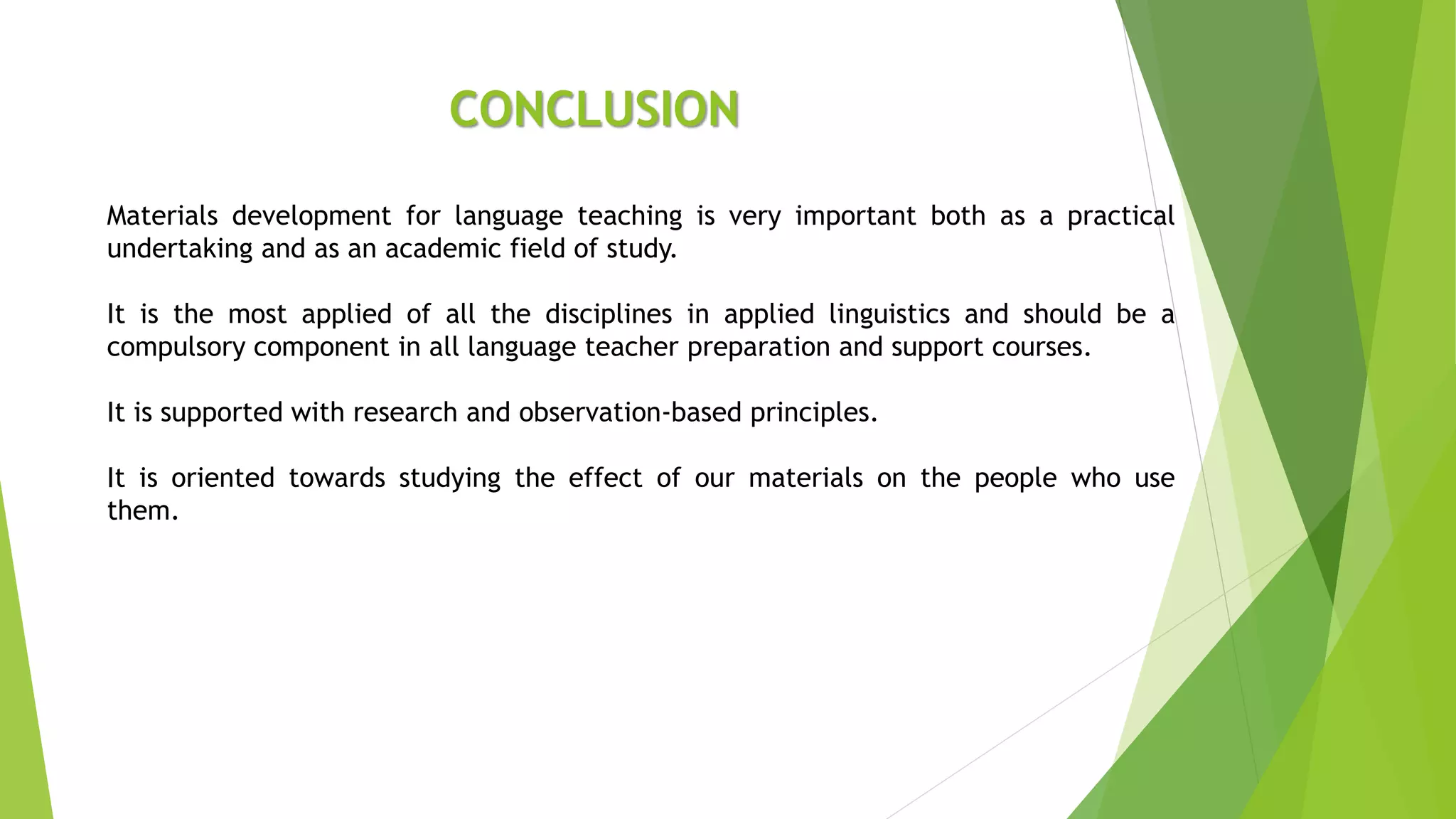 CONCLUSION
Materials development for language teaching is very important both as a practical
undertaking and as an academic field of study.
It is the most applied of all the disciplines in applied linguistics and should be a
compulsory component in all language teacher preparation and support courses.
It is supported with research and observation-based principles.
It is oriented towards studying the effect of our materials on the people who use
them.
 