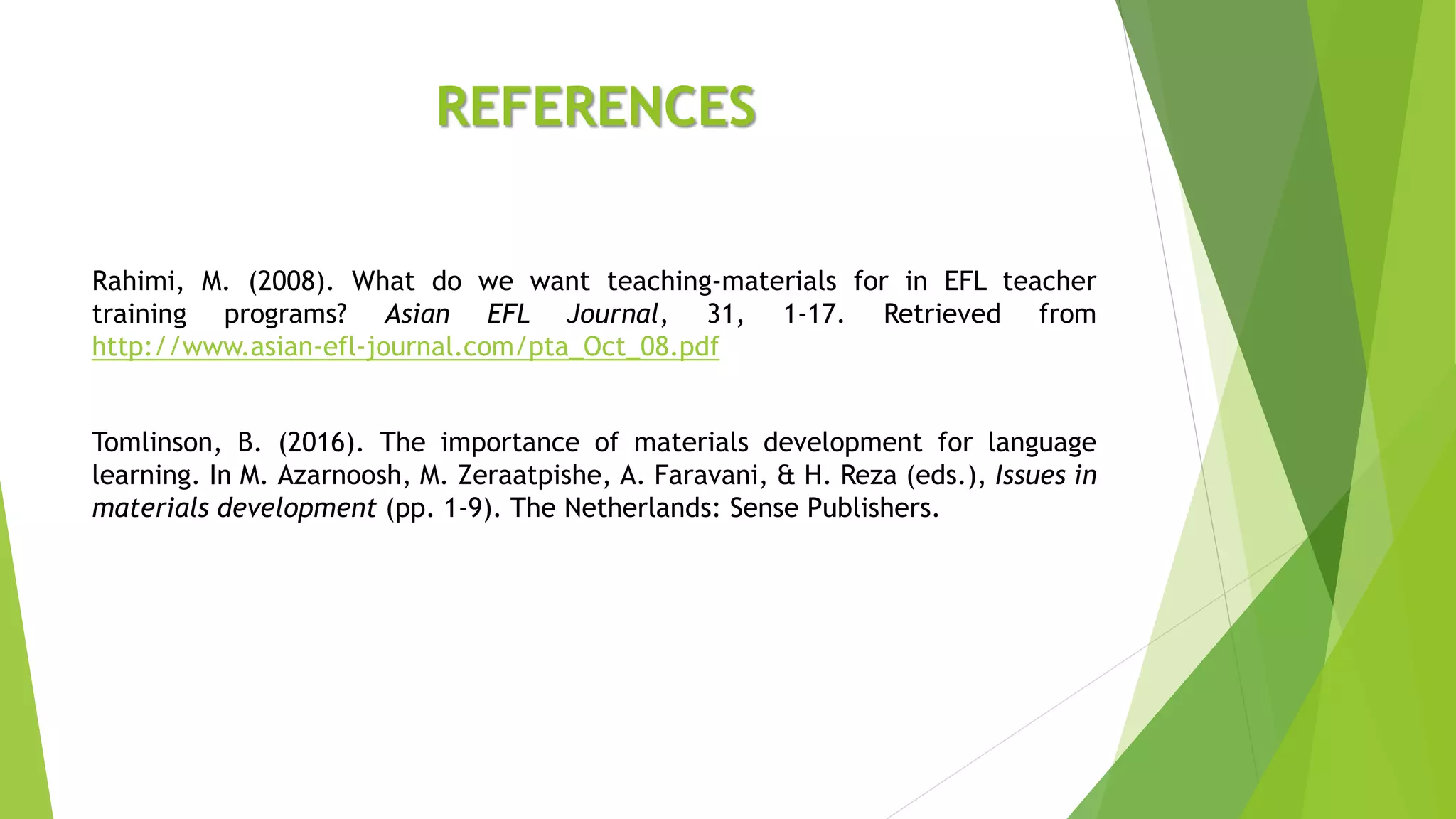 REFERENCES
Rahimi, M. (2008). What do we want teaching-materials for in EFL teacher
training programs? Asian EFL Journal, 31, 1-17. Retrieved from
http://www.asian-efl-journal.com/pta_Oct_08.pdf
Tomlinson, B. (2016). The importance of materials development for language
learning. In M. Azarnoosh, M. Zeraatpishe, A. Faravani, & H. Reza (eds.), Issues in
materials development (pp. 1-9). The Netherlands: Sense Publishers.
 