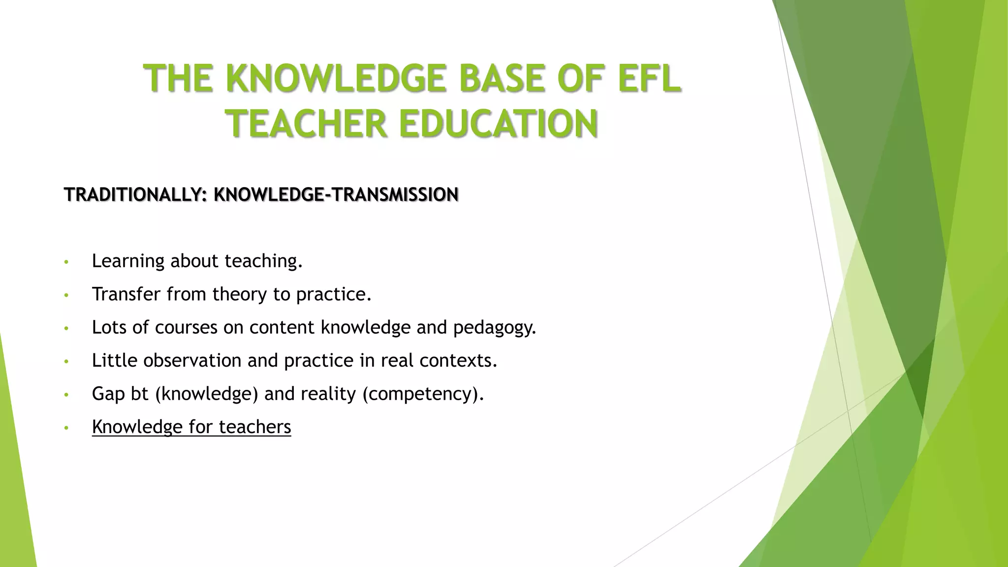 THE KNOWLEDGE BASE OF EFL
TEACHER EDUCATION
TRADITIONALLY: KNOWLEDGE-TRANSMISSION
• Learning about teaching.
• Transfer from theory to practice.
• Lots of courses on content knowledge and pedagogy.
• Little observation and practice in real contexts.
• Gap bt (knowledge) and reality (competency).
• Knowledge for teachers
 