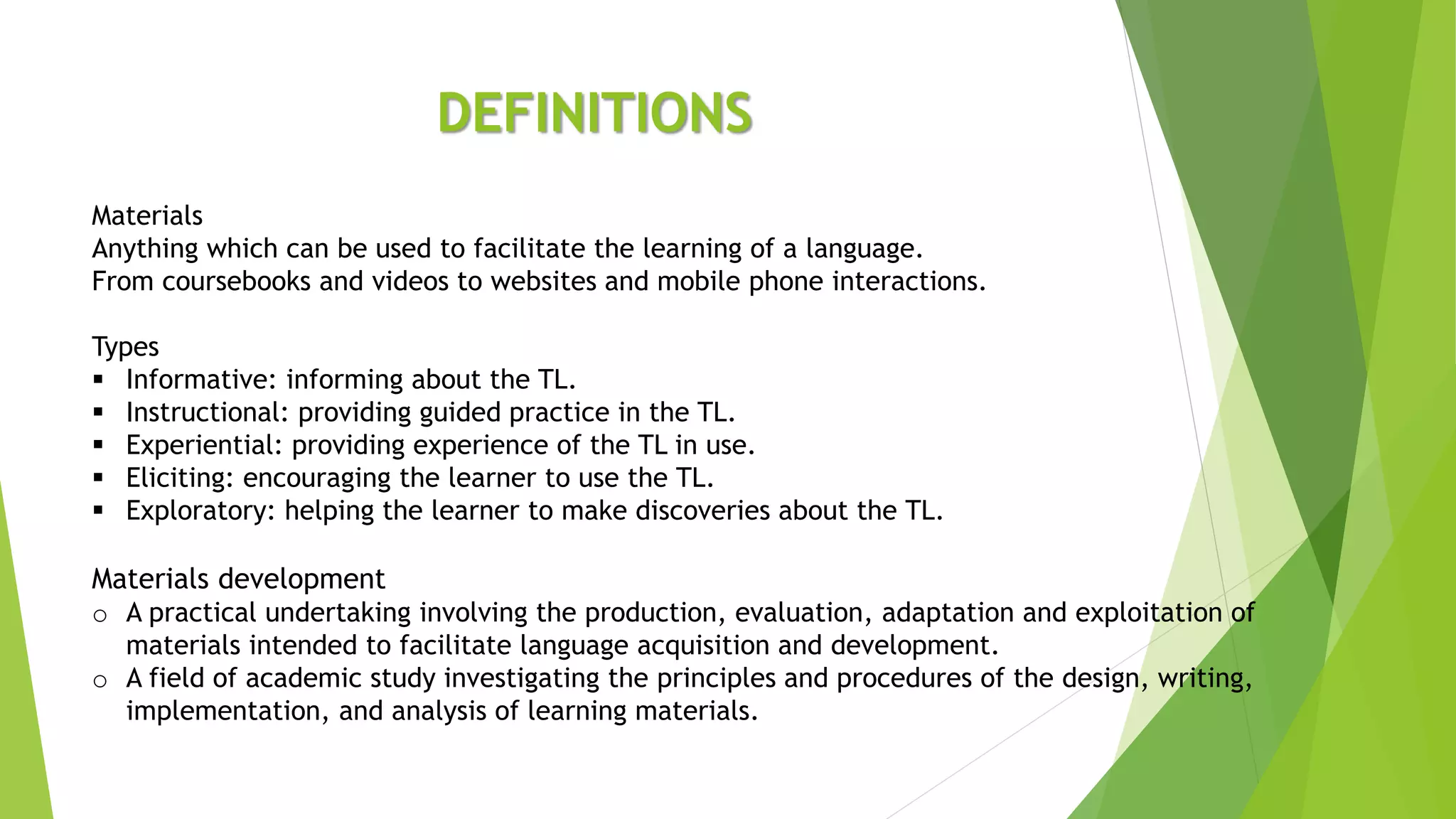 DEFINITIONS
Materials
Anything which can be used to facilitate the learning of a language.
From coursebooks and videos to websites and mobile phone interactions.
Types
 Informative: informing about the TL.
 Instructional: providing guided practice in the TL.
 Experiential: providing experience of the TL in use.
 Eliciting: encouraging the learner to use the TL.
 Exploratory: helping the learner to make discoveries about the TL.
Materials development
o A practical undertaking involving the production, evaluation, adaptation and exploitation of
materials intended to facilitate language acquisition and development.
o A field of academic study investigating the principles and procedures of the design, writing,
implementation, and analysis of learning materials.
 