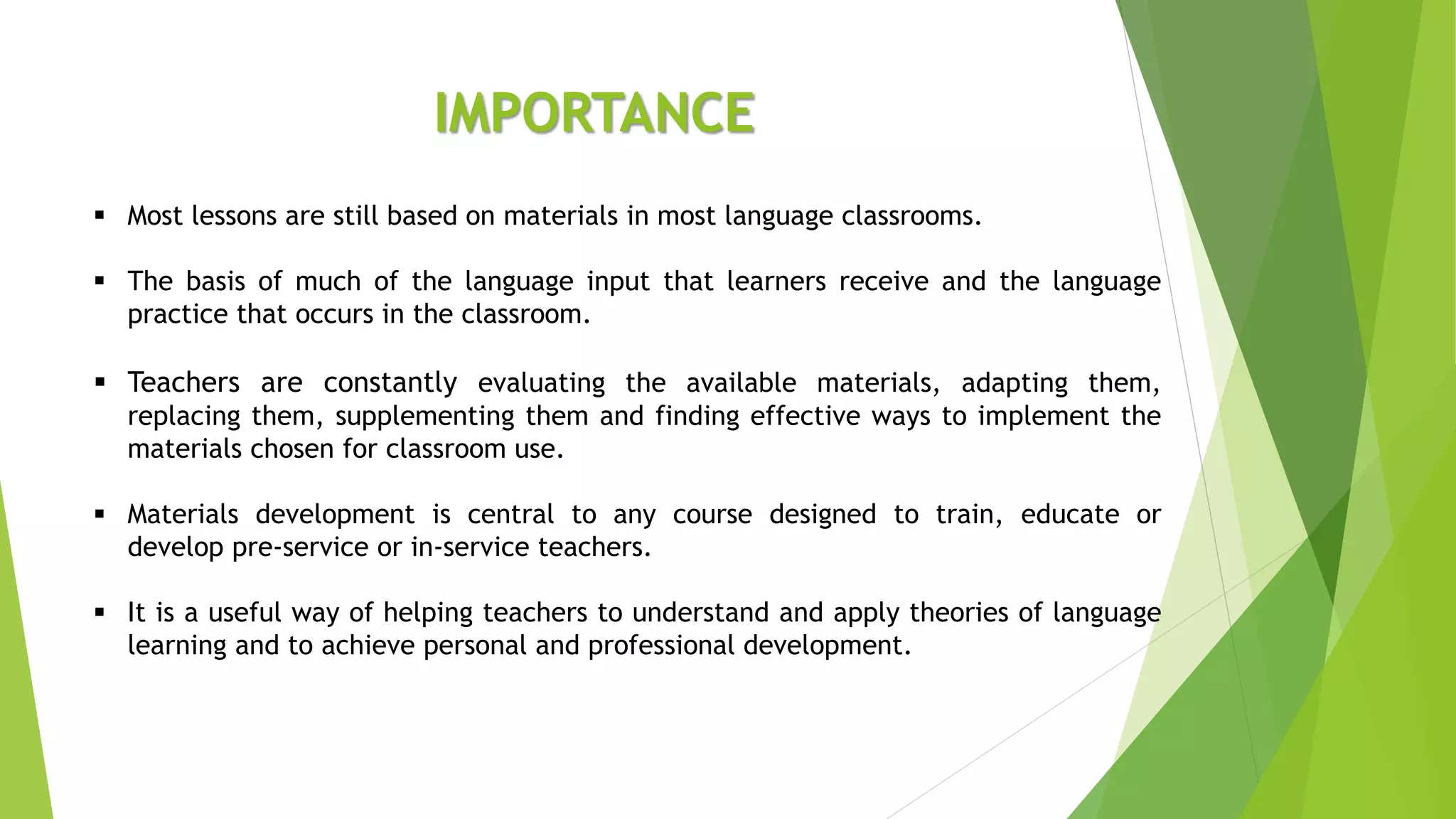 IMPORTANCE
 Most lessons are still based on materials in most language classrooms.
 The basis of much of the language input that learners receive and the language
practice that occurs in the classroom.
 Teachers are constantly evaluating the available materials, adapting them,
replacing them, supplementing them and finding effective ways to implement the
materials chosen for classroom use.
 Materials development is central to any course designed to train, educate or
develop pre-service or in-service teachers.
 It is a useful way of helping teachers to understand and apply theories of language
learning and to achieve personal and professional development.
 