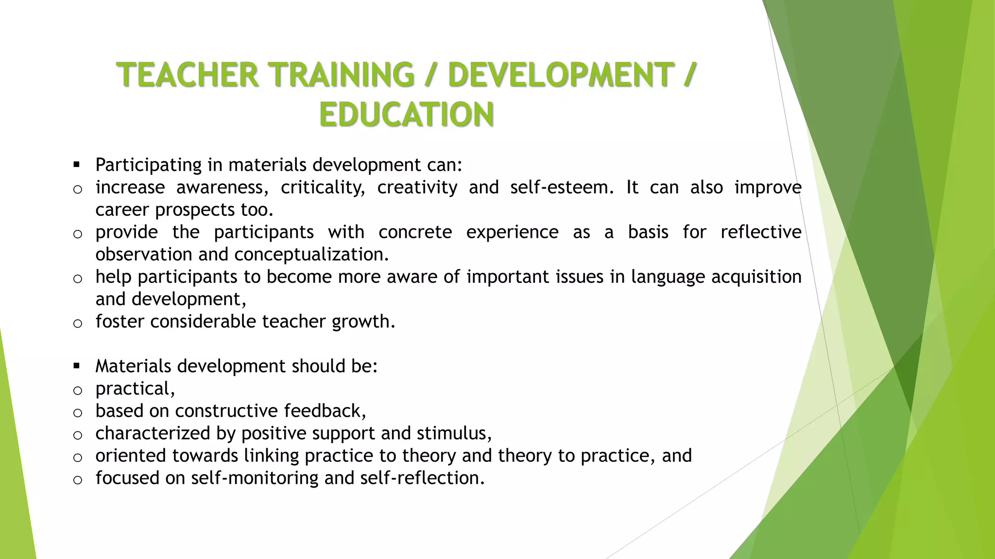 TEACHER TRAINING / DEVELOPMENT /
EDUCATION
 Participating in materials development can:
o increase awareness, criticality, creativity and self-esteem. It can also improve
career prospects too.
o provide the participants with concrete experience as a basis for reflective
observation and conceptualization.
o help participants to become more aware of important issues in language acquisition
and development,
o foster considerable teacher growth.
 Materials development should be:
o practical,
o based on constructive feedback,
o characterized by positive support and stimulus,
o oriented towards linking practice to theory and theory to practice, and
o focused on self-monitoring and self-reflection.
 