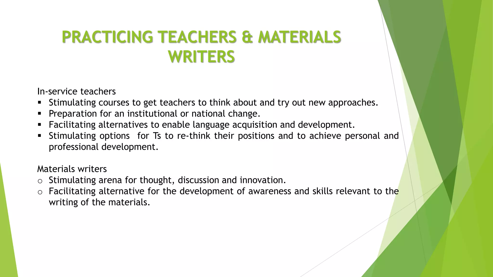 PRACTICING TEACHERS & MATERIALS
WRITERS
In-service teachers
 Stimulating courses to get teachers to think about and try out new approaches.
 Preparation for an institutional or national change.
 Facilitating alternatives to enable language acquisition and development.
 Stimulating options for Ts to re-think their positions and to achieve personal and
professional development.
Materials writers
o Stimulating arena for thought, discussion and innovation.
o Facilitating alternative for the development of awareness and skills relevant to the
writing of the materials.
 