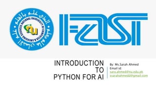 INTRODUCTION
TO
PYTHON FOR AI
By: Ms.Sarah Ahmed
Email id:
sara.ahmed@nu.edu.pk
ssarahahmedd@gmail.com
 