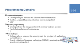 Programming Domains
 Artificial intelligence
 Creating intelligent machines that can think and learn like humans
 Symbols, Logic and Reasoning rather than numbers manipulated
 LISP
 Systems programming
 Creating software that manages and controls computer hardware resources
 Need efficiency because of continuous use
 C
 Web Software
 Software refers to programs that run on the web, like websites, web applications,
and mobile apps.
 Eclectic collection of languages: markup (e.g., XHTML), scripting (e.g., PHP),
general-purpose (e.g., Java)
1-10
 