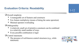 Evaluation Criteria: Readability
 Overall simplicity
 A manageable set of features and constructs
 Few feature multiplicity (means of doing the same operation)
 Minimal operator overloading
 Orthogonality
 A relatively small set of primitive constructs can be combined
in a relatively small number of ways
 Every possible combination is legal
 Control statements
 The presence of well-known control structures (e.g., while
statement)
1-12
 