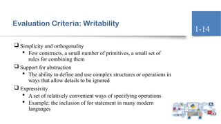 Evaluation Criteria: Writability
 Simplicity and orthogonality
 Few constructs, a small number of primitives, a small set of
rules for combining them
 Support for abstraction
 The ability to define and use complex structures or operations in
ways that allow details to be ignored
 Expressivity
 A set of relatively convenient ways of specifying operations
 Example: the inclusion of for statement in many modern
languages
1-14
 
