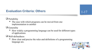 Evaluation Criteria: Others
 Portability
 The ease with which programs can be moved from one
implementation to another
 Generality
 How widely a programming language can be used for different types
of applications.
 Well-definedness
 How clear and precise the rules and definitions of a programming
language are.
1-17
 