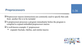 Preprocessors
 Preprocessor macros (instructions) are commonly used to specify that code
from another file is to be included
 A preprocessor processes a program immediately before the program is
compiled to expand embedded preprocessor macros
 A well-known example: C preprocessor
 expands #include, #define, and similar macros
1-36
 