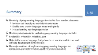 Summary
 The study of programming languages is valuable for a number of reasons:
 Increase our capacity to use different constructs
 Enable us to choose languages more intelligently
 Makes learning new languages easier
 Most important criteria for evaluating programming languages include:
 Readability, writability, reliability, cost
 Major influences on language design have been machine architecture and
software development methodologies
 The major methods of implementing programming languages are:
compilation, pure interpretation, and hybrid implementation
1-38
 